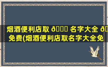 烟酒便利店取 🍀 名字大全 🦉 免费(烟酒便利店取名字大全免费查询)